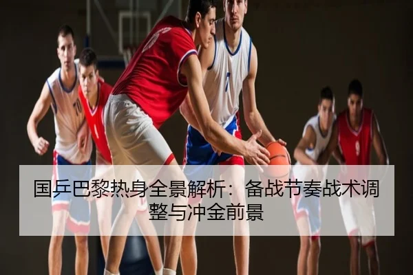 国乒巴黎热身全景解析：备战节奏战术调整与冲金前景